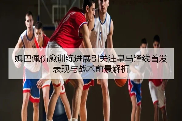 姆巴佩伤愈训练进展引关注皇马锋线首发表现与战术前景解析
