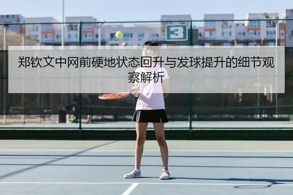 郑钦文中网前硬地状态回升与发球提升的细节观察解析