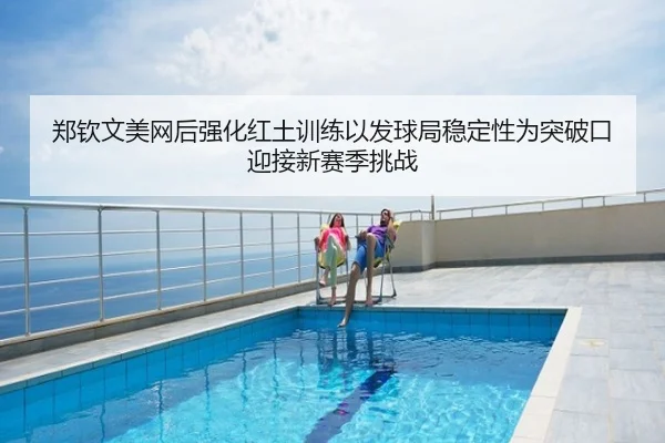 郑钦文美网后强化红土训练以发球局稳定性为突破口迎接新赛季挑战