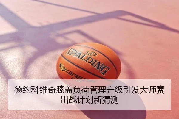 德约科维奇膝盖负荷管理升级引发大师赛出战计划新猜测